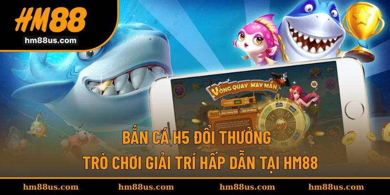 Bắn Cá H5 Đổi Thưởng - Trò Chơi Giải Trí Hấp Dẫn Tại HM88